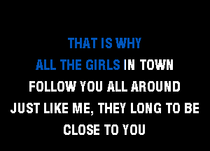 THAT IS WHY
ALL THE GIRLS IN TOWN
FOLLOW YOU ALL AROUND
JUST LIKE ME, THEY LONG TO BE
CLOSE TO YOU