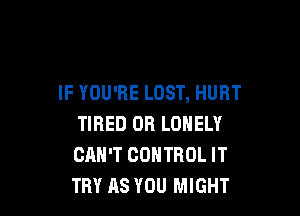 IF YOU'RE LOST, HURT

TIRED OR LONELY
CAN'T CONTROL IT
TRY AS YOU MIGHT