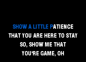 SHOW A LITTLE PATIEHCE
THAT YOU ARE HERE TO STAY
80, SHOW ME THAT
YOU'RE GAME, 0H