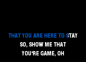 THAT YOU ARE HERE TO STAY
80, SHOW ME THAT
YOU'RE GAME, 0H