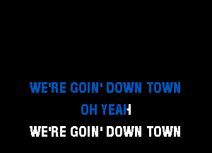 WE'RE GOIH' DOWN TOWN
OH YEAH
WE'RE GOIN' DOWN TOWN