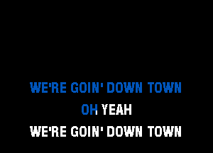 WE'RE GOIH' DOWN TOWN
OH YEAH
WE'RE GOIN' DOWN TOWN