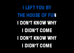 I LEFT YOU BY
THE HOUSE OF FUN
I DON'T KNOW WHY

I DIDN'T COME
I DON'T KNOW WHY
I DIDN'T COME