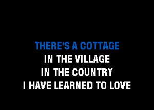 THERE'S R COTTAGE
IN THE VILLAGE
IN THE COUNTRY
I HAVE LEARNED TO LOVE