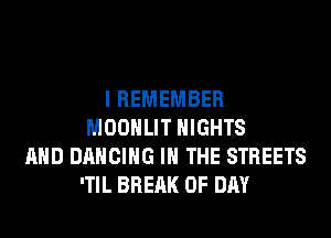 I REMEMBER
MOONLIT NIGHTS
AND DANCING IN THE STREETS
'TIL BREAK 0F DAY