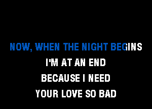 HOW, WHEN THE NIGHT BEGINS
I'M AT AH EHD
BECAUSE I NEED
YOUR LOVE 80 BAD