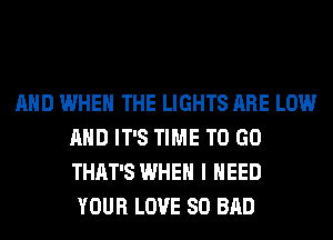 AND WHEN THE LIGHTS ARE LOW
AND IT'S TIME TO GO
THAT'S WHEN I NEED

YOUR LOVE 80 BAD