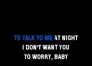 TO TALK TO ME AT NIGHT
I DON'T WANT YOU
TO WORRY, BABY