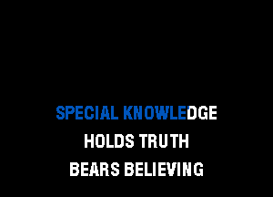 SPECIRL KNOWLEDGE
HOLDS TRUTH
BEARS BELIEVING