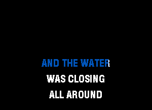 AND THE WATER
WAS CLOSING
ALL AROUND