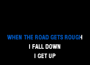 WHEN THE ROAD GETS ROUGH
I FALL DOWN
I GET UP