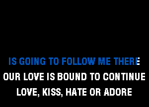 IS GOING TO FOLLOW ME THERE
OUR LOVE IS BOUND TO CONTINUE
LOVE, KISS, HATE 0R ADOBE