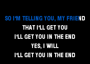 SO I'M TELLING YOU, MY FRIEND
THAT I'LL GET YOU
I'LL GET YOU IN THE END
YES, I WILL
I'LL GET YOU IN THE END