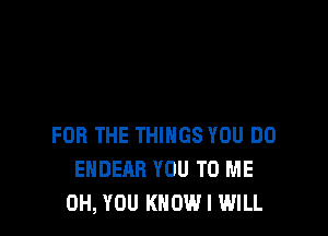 FOR THE THINGS YOU DO
ENDEAR YOU TO ME
0H, YOU KNOW I WILL