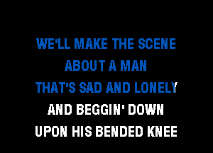 WE'LL MAKE THE SCENE
ABOUT A MAN
THAT'S SAD AND LONELY
AND BEGGIH' DOWN

UPON HIS BENDED KNEE l