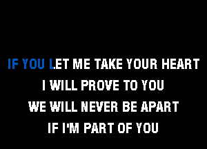 IF YOU LET ME TAKE YOUR HEART
I WILL PROVE TO YOU
WE WILL NEVER BE APART
IF I'M PART OF YOU