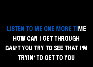 LISTEN TO ME ONE MORE TIME
HOW CAN I GET THROUGH
CAN'T YOU TRY TO SEE THAT I'M
TRYIH' TO GET TO YOU