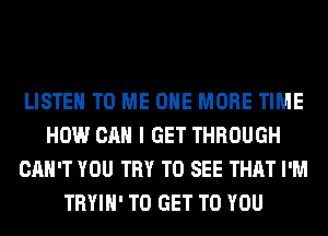 LISTEN TO ME ONE MORE TIME
HOW CAN I GET THROUGH
CAN'T YOU TRY TO SEE THAT I'M
TRYIH' TO GET TO YOU