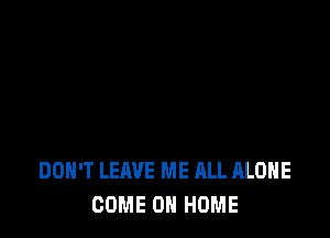 DON'T LEAVE ME ALL ALONE
COME 0 HOME