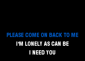 PLEASE COME ON BACK TO ME
I'M LONELY AS CAN BE
I NEED YOU