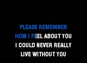 PLEASE REMEMBER
HOWI FEEL ABOUT YOU
I COULD NEVER REALLY

LIVE WITHOUT YOU I