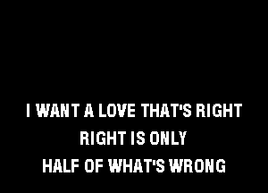I WANT A LOVE THRT'S RIGHT
RIGHT IS ONLY
HALF OF WHAT'S WRONG