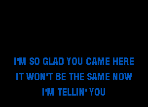 I'M SO GLAD YOU CAME HERE
IT WON'T BE THE SAME HOW
I'M TELLIH'YOU