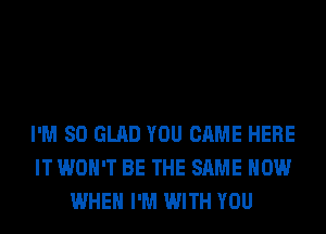 I'M SO GLAD YOU CAME HERE
IT WON'T BE THE SAME HOW
WHEN I'M WITH YOU