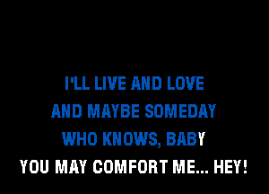 I'LL LIVE AND LOVE
AND MAYBE SOMEDAY
WHO KN 0W8, BABY
YOU MAY COMFORT ME... HEY!