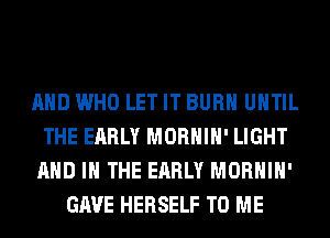 AND WHO LET IT BURN UNTIL
THE EARLY MORHIH' LIGHT
AND IN THE EARLY MORHIH'
GAVE HERSELF TO ME