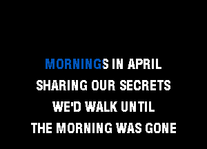 MORNINGS IN APRIL
SHARING OUR SECRETS
WE'D WALK UNTIL
THE MORNING WAS GONE