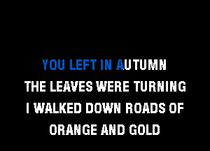 YOU LEFT IH AUTUMN
THE LEAVES WERE TURNING
I WALKED DOWN ROADS 0F

ORANGE AND GOLD