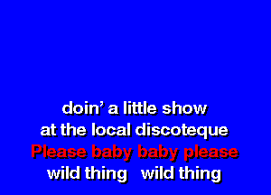 doin' a little show
at the local discoteque

wild thing wild thing