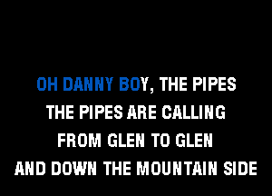 0H DANNY BOY, THE PIPES
THE PIPES ARE CALLING
FROM GLEN T0 GLEN
AND DOWN THE MOUNTAIN SIDE