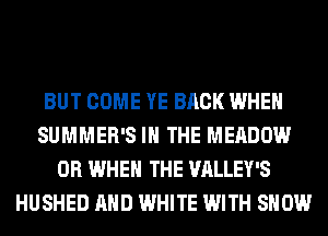 BUT COME YE BACK WHEN
SUMMER'S IN THE MEADOW
0R WHEN THE VALLEY'S
HUSHED AND WHITE WITH SHOW