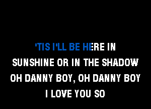 'TIS I'LL BE HERE IN
SUNSHINE OR IN THE SHADOW
0H DANNY BOY, 0H DANNY BOY

I LOVE YOU SO