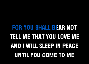 FOR YOU SHALL BEAR HOT
TELL ME THAT YOU LOVE ME
AND I WILL SLEEP IN PEACE

UHTILYOU COME TO ME