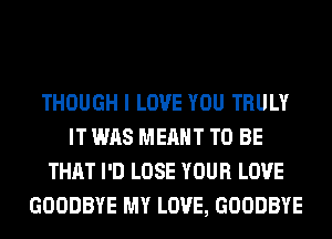 THOUGH I LOVE YOU TRULY
IT WAS MEANT TO BE
THAT I'D LOSE YOUR LOVE
GOODBYE MY LOVE, GOODBYE