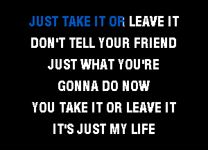 JUST TAKE IT OR LEAVE IT
DON'T TELL YOUR FRIEND
JUST WHAT YOU'RE
GONNA DO HOW
YOU TAKE IT OR LEAVE IT
IT'S JUST MY LIFE