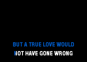 BUT A TRUE LOVE WOULD
NOT HAVE GONE WRONG