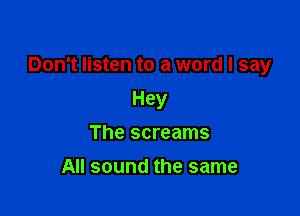 Don't listen to a word I say

Hey
The screams
All sound the same