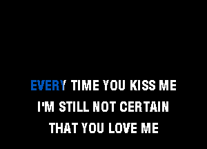 EVERY TIME YOU KISS ME
I'M STILL NOT CERTAIN
THAT YOU LOVE ME