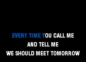 EVERY TIME YOU CALL ME
AND TELL ME
WE SHOULD MEET TOMORROW