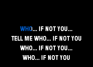 WHO... IF NOT YOU...

TELL ME WHO... IF NOT YOU
WHO... IF NOT YOU...
WHO... IF NOT YOU