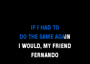IF I HAD TO

DO THE SAME AGAIN
I WOULD, MY FRIEND
FERNANDO
