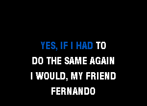 YES, IF I HAD TO

DO THE SAME AGAIN
I WOULD, MY FRIEND
FERNANDO