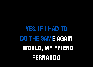 YES, IF I HAD TO

DO THE SAME AGAIN
I WOULD, MY FRIEND
FERNANDO