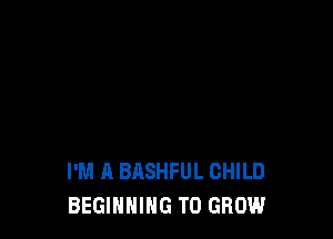 I'M A BASHFUL CHILD
BEGINNING TO GROW
