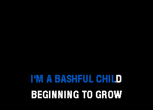 I'M A BASHFUL CHILD
BEGINNING TO GROW