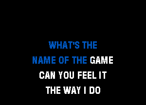 WHAT'S THE

NAME OF THE GAME
CAN YOU FEEL IT
THE WAY I DO